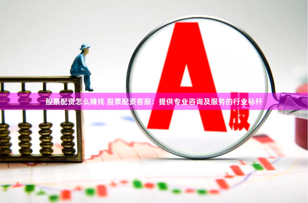 股票配资怎么赚钱 股票配资客服：提供专业咨询及服务的行业标杆