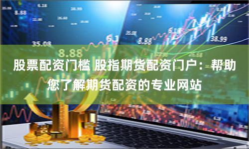 股票配资门槛 股指期货配资门户：帮助您了解期货配资的专业网站