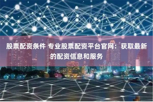 股票配资条件 专业股票配资平台官网：获取最新的配资信息和服务