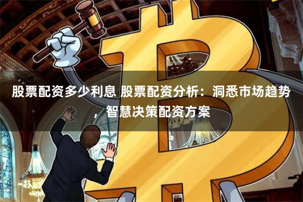 股票配资多少利息 股票配资分析：洞悉市场趋势，智慧决策配资方案