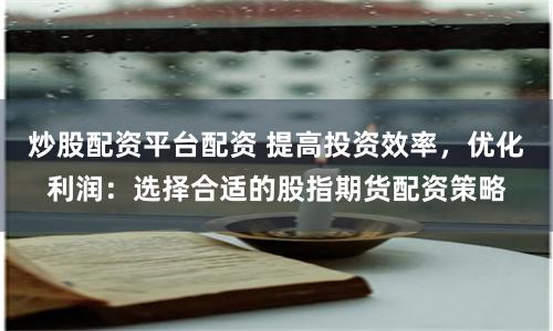 炒股配资平台配资 提高投资效率，优化利润：选择合适的股指期货配资策略