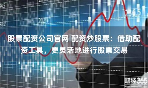 股票配资公司官网 配资炒股票：借助配资工具，更灵活地进行股票交易