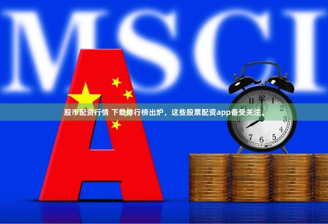 股市配资行情 下载排行榜出炉，这些股票配资app备受关注。