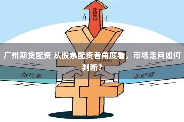 广州期货配资 从股票配资者角度看，市场走向如何判断？
