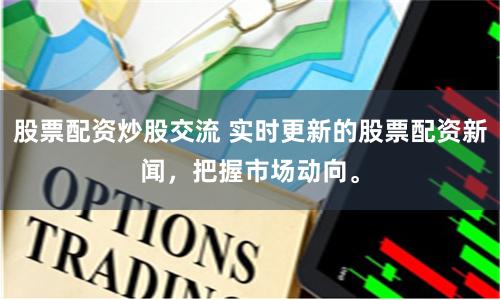 股票配资炒股交流 实时更新的股票配资新闻，把握市场动向。