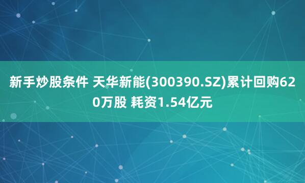 新手炒股条件 天华新能(300390.SZ)累计回购620万股 耗资1.54亿元