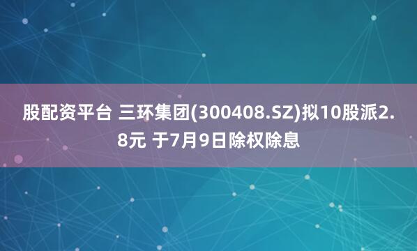 股配资平台 三环集团(300408.SZ)拟10股派2.8元 于7月9日除权除息