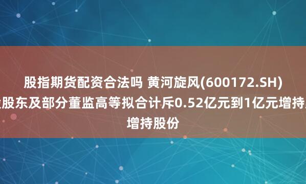 股指期货配资合法吗 黄河旋风(600172.SH)控股股东及部分董监高等拟合计斥0.52亿元到1亿元增持股份