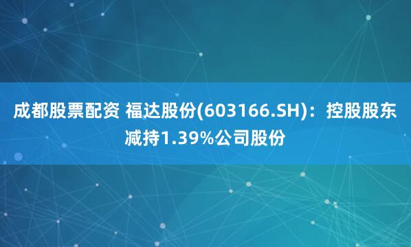 成都股票配资 福达股份(603166.SH)：控股股东减持1.39%公司股份