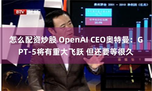 怎么配资炒股 OpenAI CEO奥特曼：GPT-5将有重大飞跃 但还要等很久