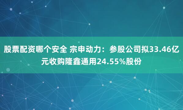 股票配资哪个安全 宗申动力：参股公司拟33.46亿元收购隆鑫通用24.55%股份