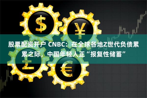 股票配资开户 CNBC：在全球各地Z世代负债累累之际，中国年轻人正“报复性储蓄”