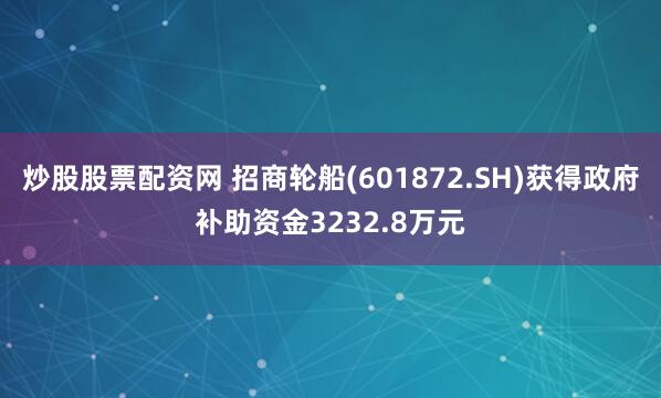 炒股股票配资网 招商轮船(601872.SH)获得政府补助资金3232.8万元
