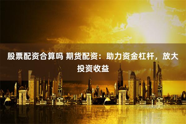 股票配资合算吗 期货配资：助力资金杠杆，放大投资收益