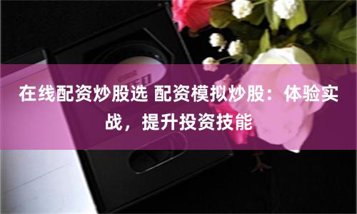 在线配资炒股选 配资模拟炒股：体验实战，提升投资技能