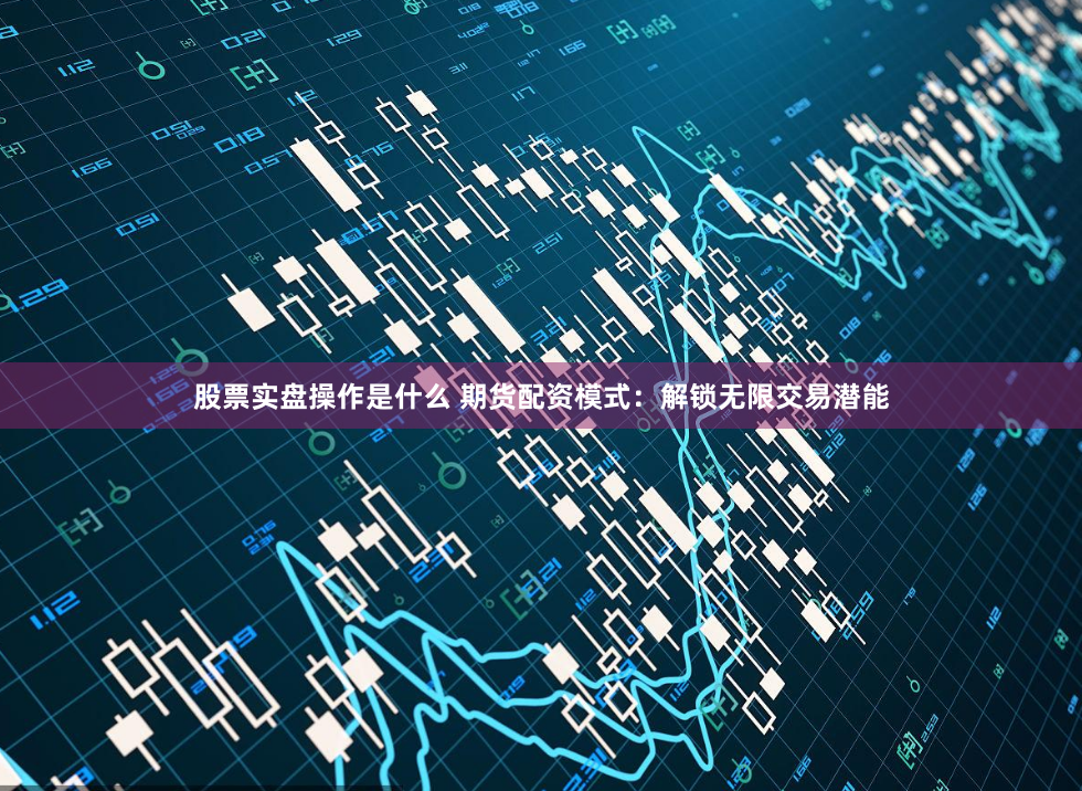 股票实盘操作是什么 期货配资模式：解锁无限交易潜能