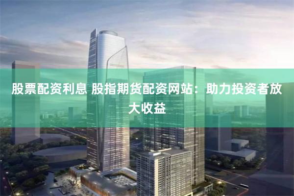 股票配资利息 股指期货配资网站：助力投资者放大收益