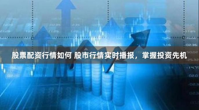 股票配资行情如何 股市行情实时播报，掌握投资先机