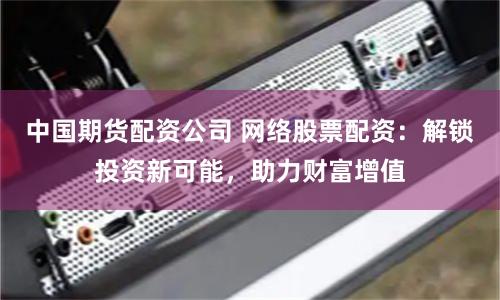 中国期货配资公司 网络股票配资：解锁投资新可能，助力财富增值