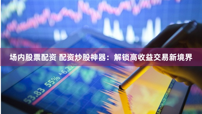 场内股票配资 配资炒股神器：解锁高收益交易新境界
