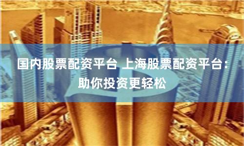 国内股票配资平台 上海股票配资平台：助你投资更轻松