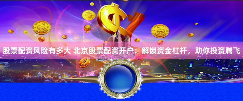 股票配资风险有多大 北京股票配资开户：解锁资金杠杆，助你投资腾飞