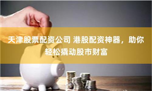 天津股票配资公司 港股配资神器，助你轻松撬动股市财富