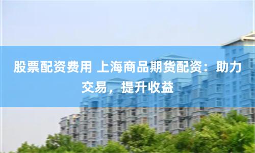 股票配资费用 上海商品期货配资：助力交易，提升收益