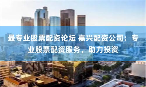 最专业股票配资论坛 嘉兴配资公司：专业股票配资服务，助力投资