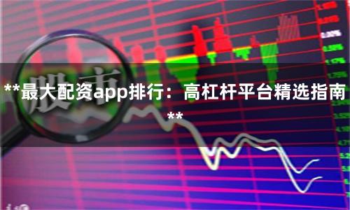 **最大配资app排行：高杠杆平台精选指南**