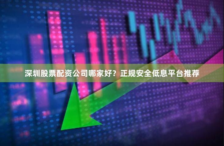 深圳股票配资公司哪家好？正规安全低息平台推荐
