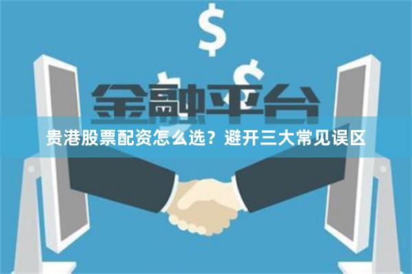 贵港股票配资怎么选？避开三大常见误区